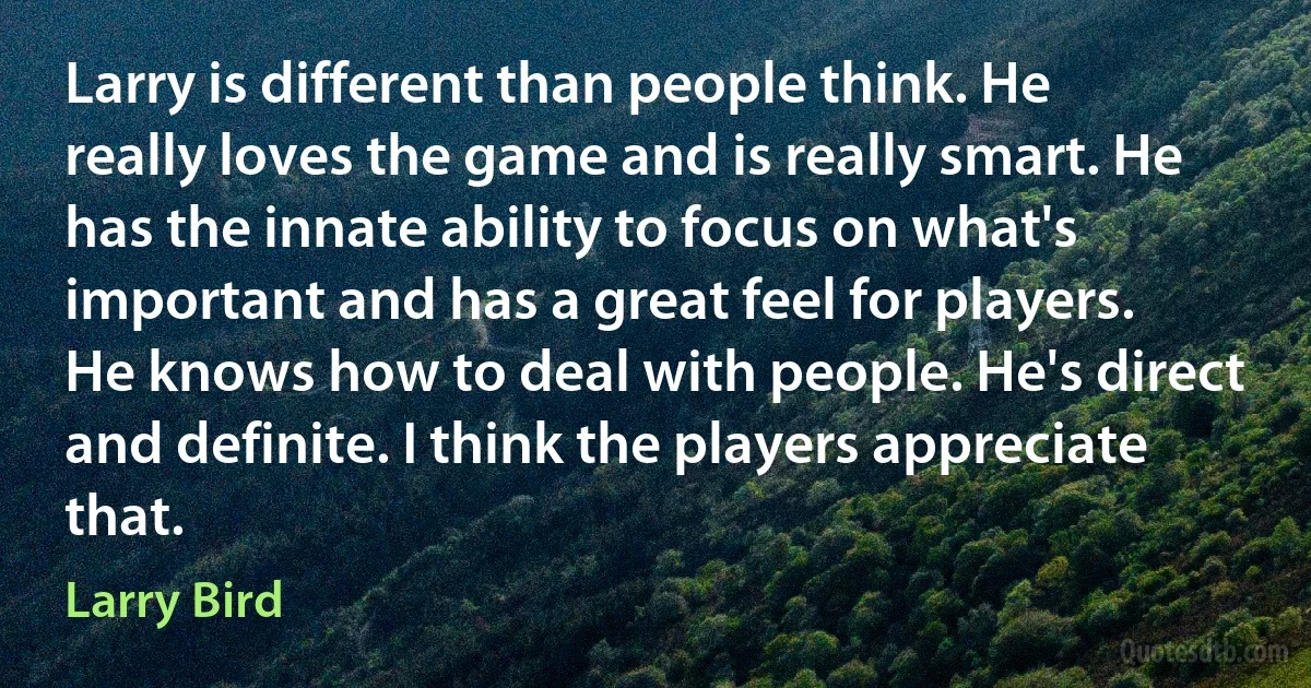 Larry is different than people think. He really loves the game and is really smart. He has the innate ability to focus on what's important and has a great feel for players. He knows how to deal with people. He's direct and definite. I think the players appreciate that. (Larry Bird)