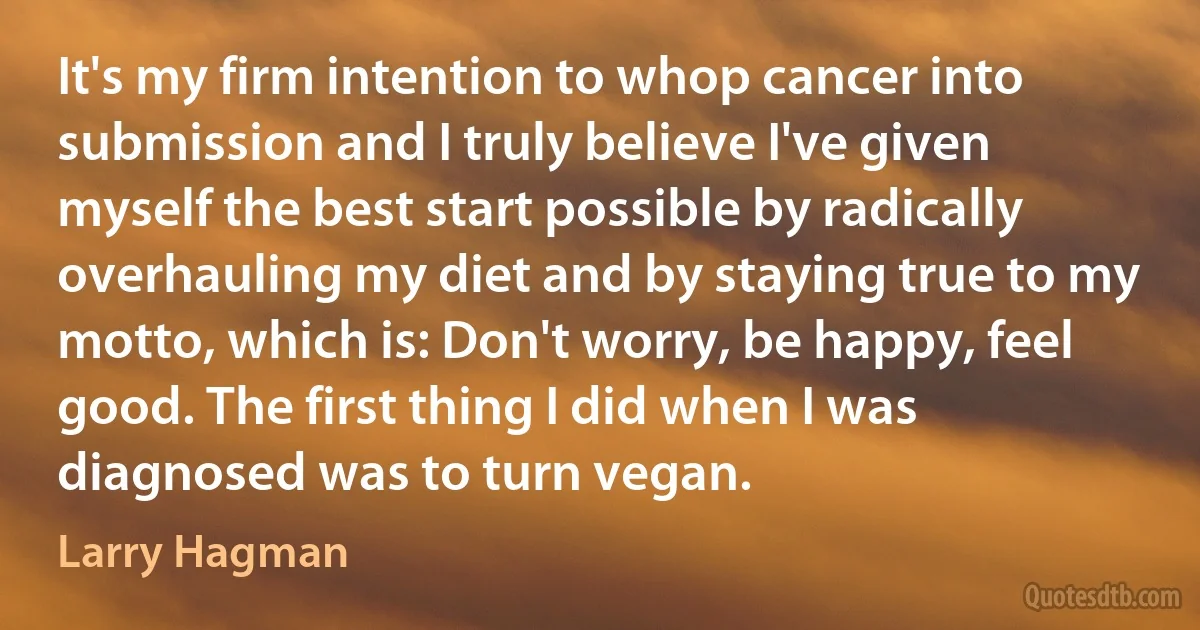 It's my firm intention to whop cancer into submission and I truly believe I've given myself the best start possible by radically overhauling my diet and by staying true to my motto, which is: Don't worry, be happy, feel good. The first thing I did when I was diagnosed was to turn vegan. (Larry Hagman)