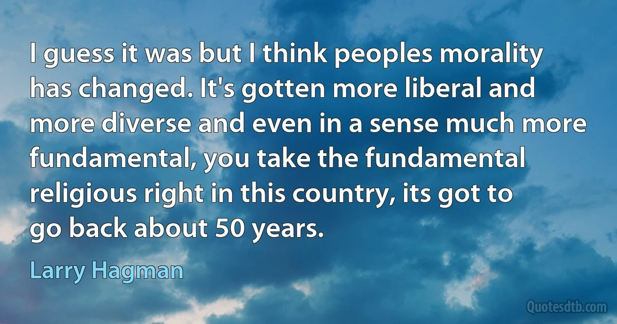 I guess it was but I think peoples morality has changed. It's gotten more liberal and more diverse and even in a sense much more fundamental, you take the fundamental religious right in this country, its got to go back about 50 years. (Larry Hagman)