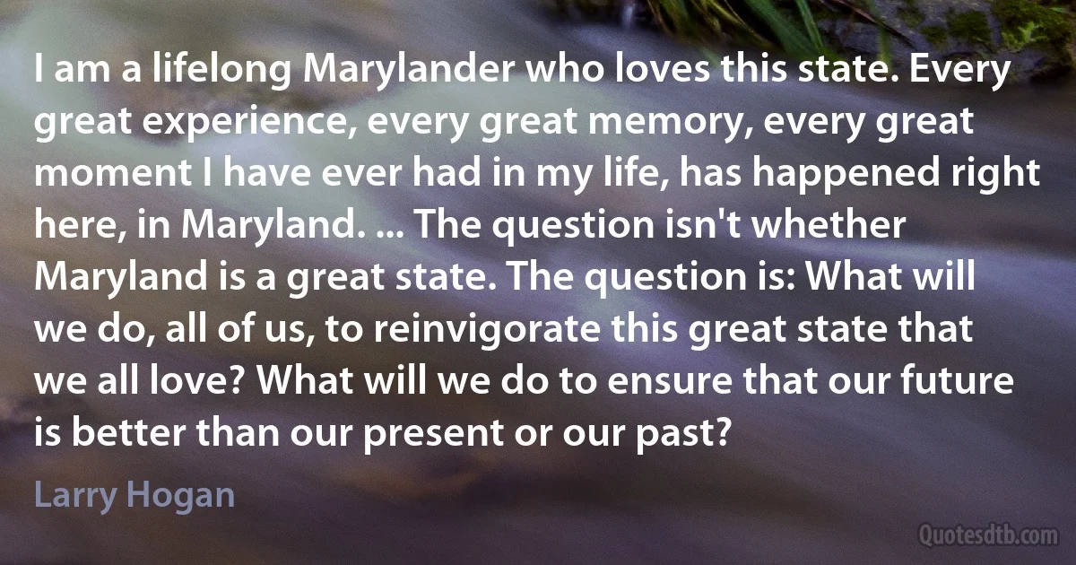 I am a lifelong Marylander who loves this state. Every great experience, every great memory, every great moment I have ever had in my life, has happened right here, in Maryland. ... The question isn't whether Maryland is a great state. The question is: What will we do, all of us, to reinvigorate this great state that we all love? What will we do to ensure that our future is better than our present or our past? (Larry Hogan)