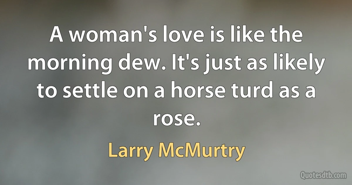 A woman's love is like the morning dew. It's just as likely to settle on a horse turd as a rose. (Larry McMurtry)