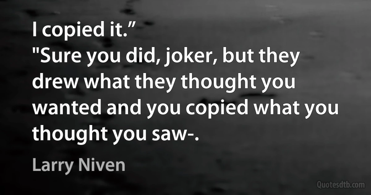 I copied it.”
"Sure you did, joker, but they drew what they thought you wanted and you copied what you thought you saw-. (Larry Niven)