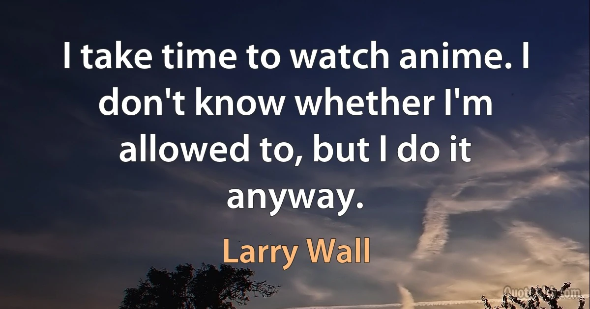 I take time to watch anime. I don't know whether I'm allowed to, but I do it anyway. (Larry Wall)