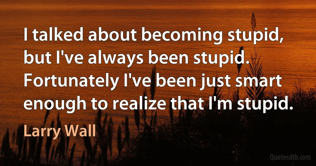 I talked about becoming stupid, but I've always been stupid. Fortunately I've been just smart enough to realize that I'm stupid. (Larry Wall)