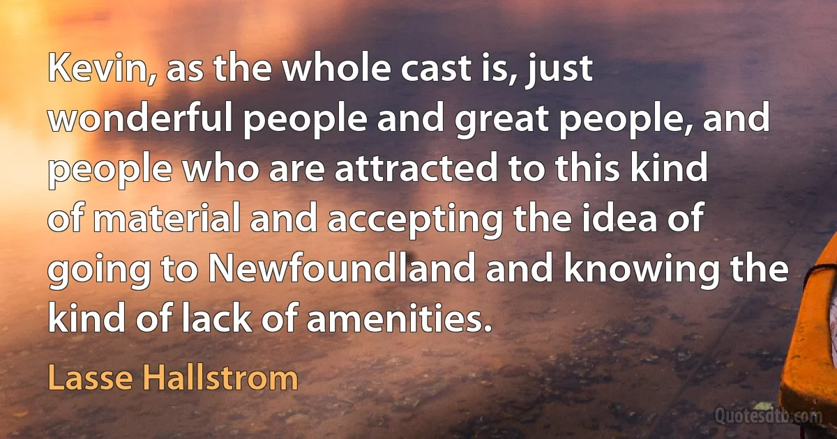 Kevin, as the whole cast is, just wonderful people and great people, and people who are attracted to this kind of material and accepting the idea of going to Newfoundland and knowing the kind of lack of amenities. (Lasse Hallstrom)