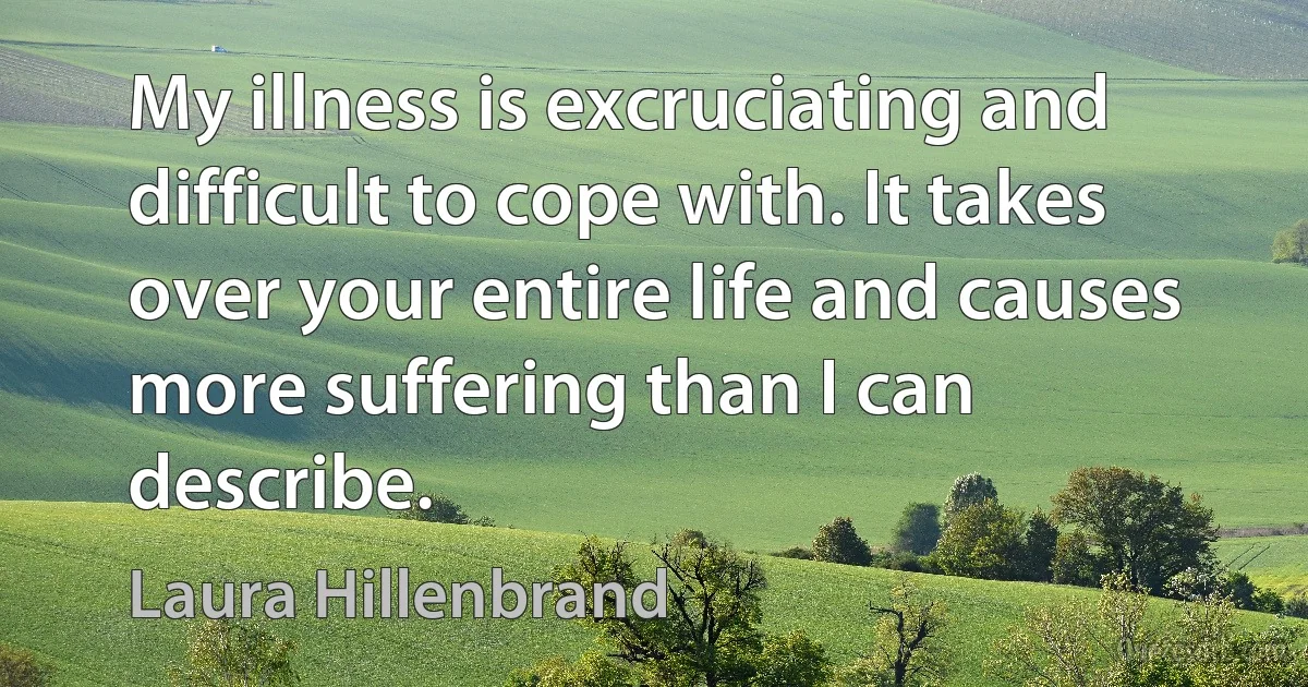 My illness is excruciating and difficult to cope with. It takes over your entire life and causes more suffering than I can describe. (Laura Hillenbrand)