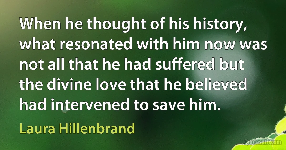 When he thought of his history, what resonated with him now was not all that he had suffered but the divine love that he believed had intervened to save him. (Laura Hillenbrand)