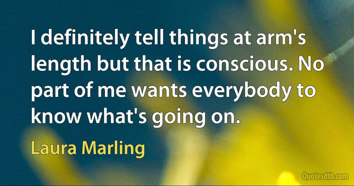 I definitely tell things at arm's length but that is conscious. No part of me wants everybody to know what's going on. (Laura Marling)