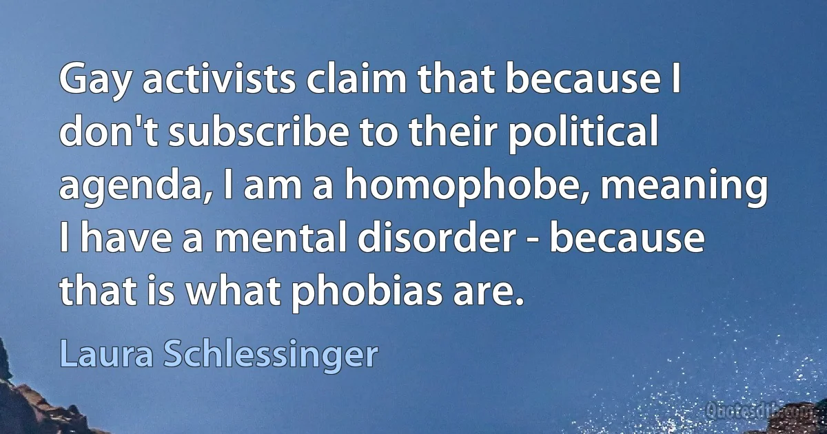 Gay activists claim that because I don't subscribe to their political agenda, I am a homophobe, meaning I have a mental disorder - because that is what phobias are. (Laura Schlessinger)