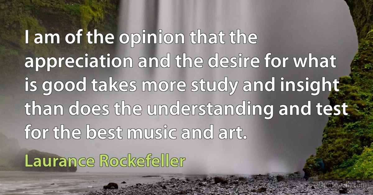 I am of the opinion that the appreciation and the desire for what is good takes more study and insight than does the understanding and test for the best music and art. (Laurance Rockefeller)