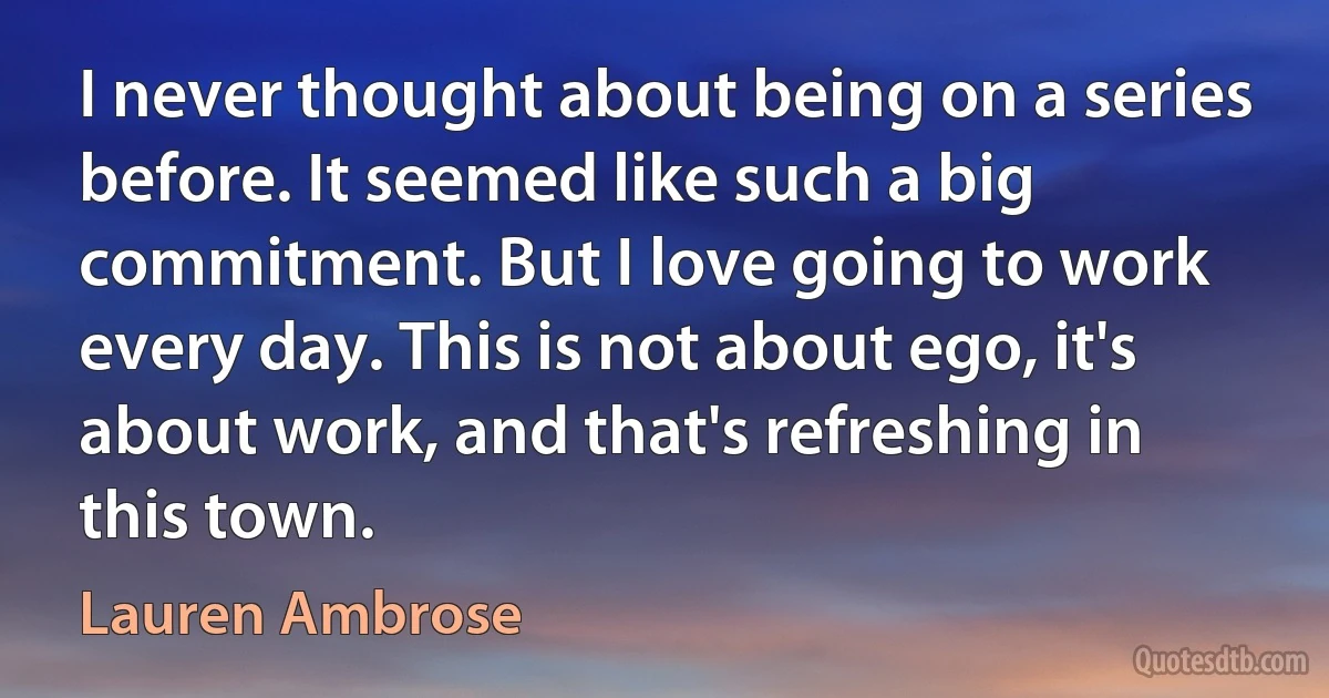 I never thought about being on a series before. It seemed like such a big commitment. But I love going to work every day. This is not about ego, it's about work, and that's refreshing in this town. (Lauren Ambrose)