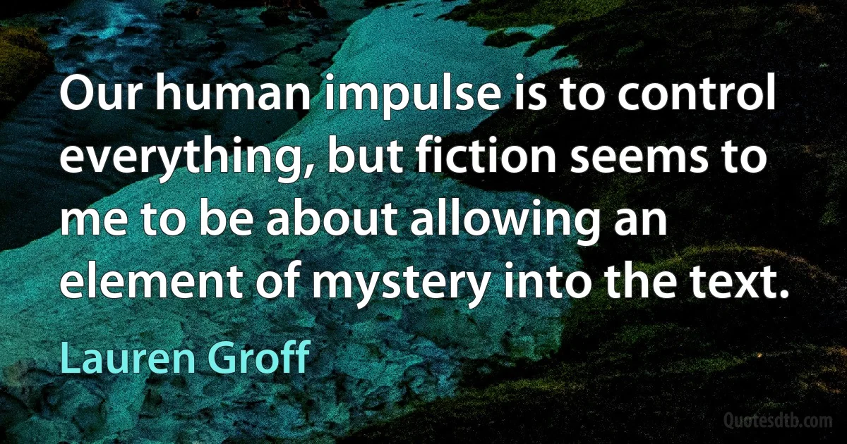 Our human impulse is to control everything, but fiction seems to me to be about allowing an element of mystery into the text. (Lauren Groff)