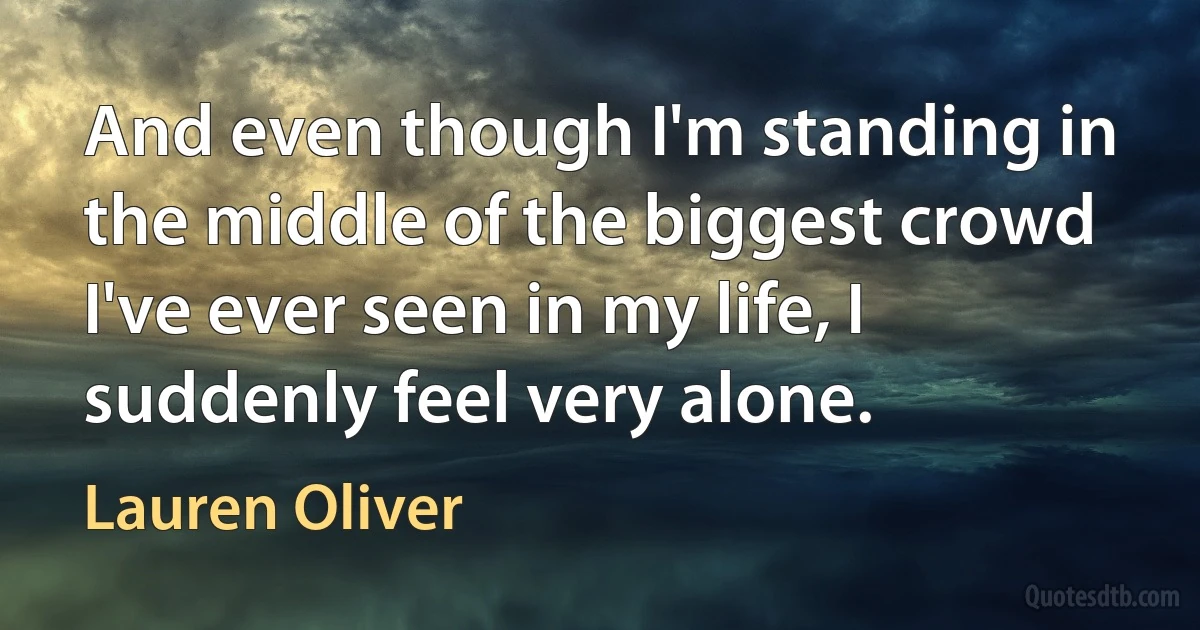 And even though I'm standing in the middle of the biggest crowd I've ever seen in my life, I suddenly feel very alone. (Lauren Oliver)