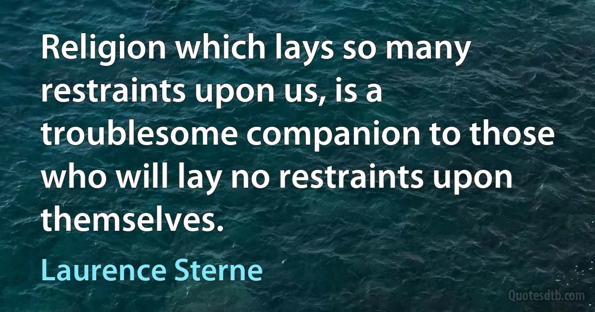 Religion which lays so many restraints upon us, is a troublesome companion to those who will lay no restraints upon themselves. (Laurence Sterne)