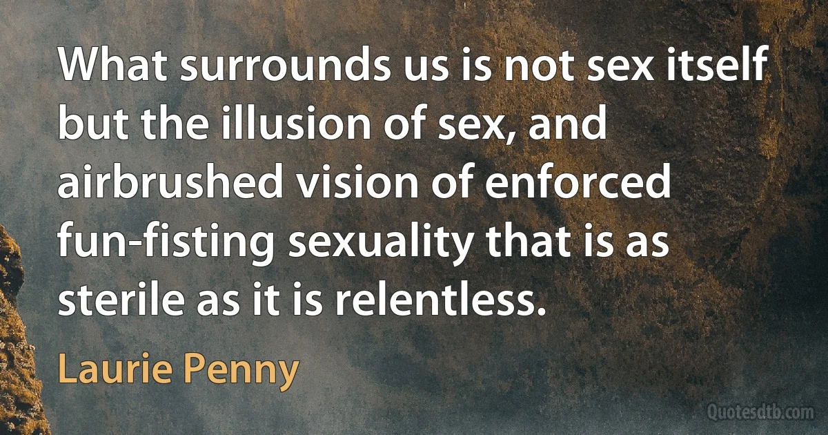 What surrounds us is not sex itself but the illusion of sex, and airbrushed vision of enforced fun-fisting sexuality that is as sterile as it is relentless. (Laurie Penny)