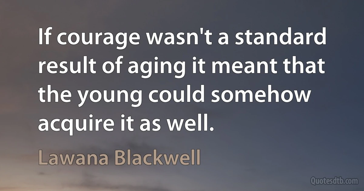 If courage wasn't a standard result of aging it meant that the young could somehow acquire it as well. (Lawana Blackwell)