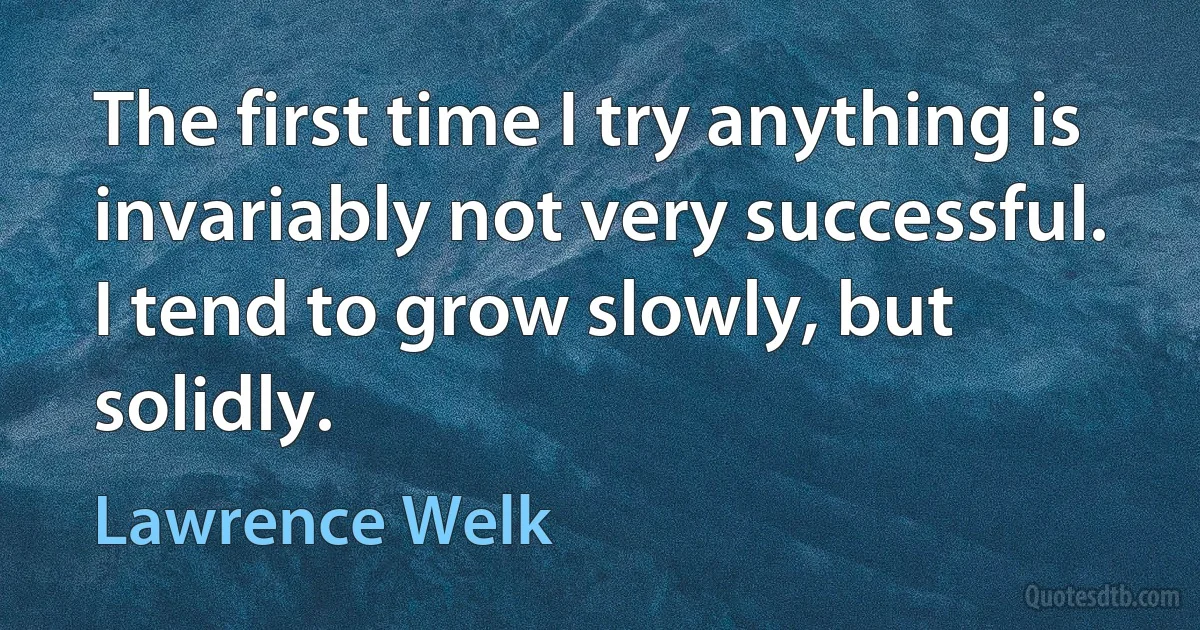 The first time I try anything is invariably not very successful. I tend to grow slowly, but solidly. (Lawrence Welk)