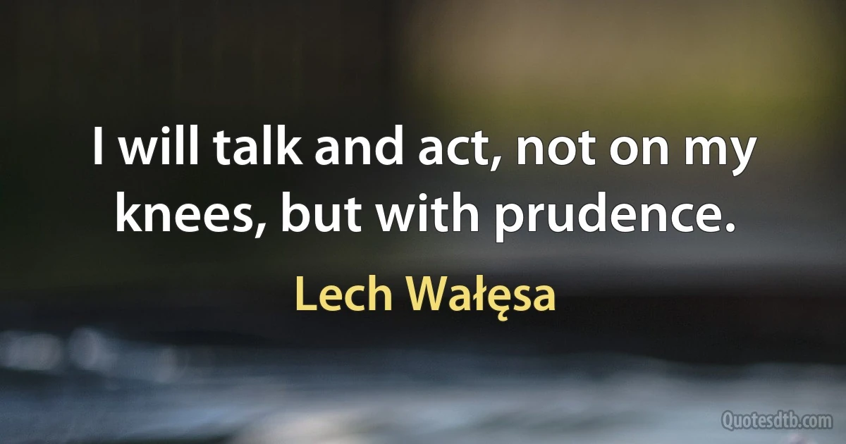 I will talk and act, not on my knees, but with prudence. (Lech Wałęsa)