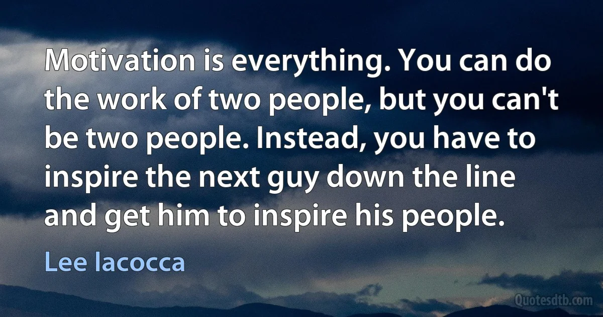 Motivation is everything. You can do the work of two people, but you can't be two people. Instead, you have to inspire the next guy down the line and get him to inspire his people. (Lee Iacocca)