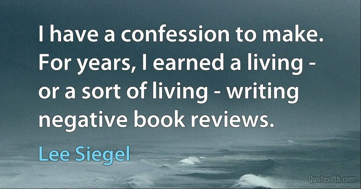 I have a confession to make. For years, I earned a living - or a sort of living - writing negative book reviews. (Lee Siegel)