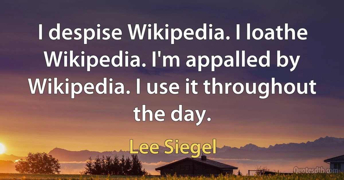 I despise Wikipedia. I loathe Wikipedia. I'm appalled by Wikipedia. I use it throughout the day. (Lee Siegel)