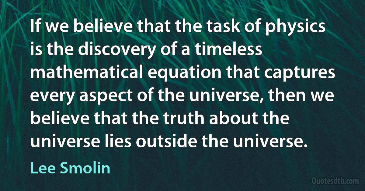 If we believe that the task of physics is the discovery of a timeless mathematical equation that captures every aspect of the universe, then we believe that the truth about the universe lies outside the universe. (Lee Smolin)