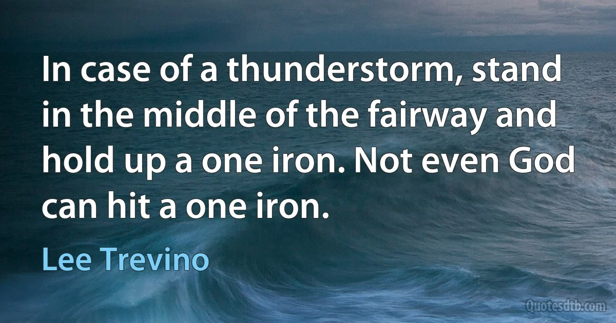 In case of a thunderstorm, stand in the middle of the fairway and hold up a one iron. Not even God can hit a one iron. (Lee Trevino)