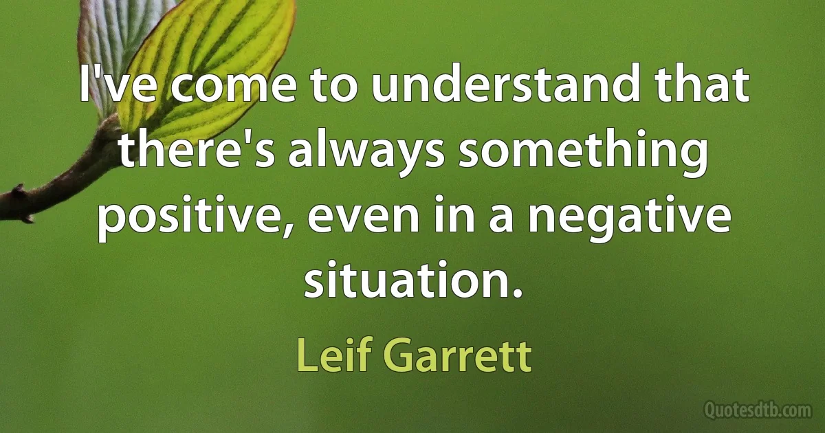 I've come to understand that there's always something positive, even in a negative situation. (Leif Garrett)