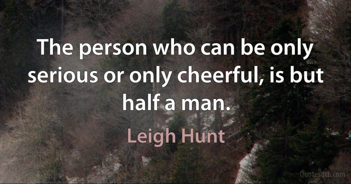 The person who can be only serious or only cheerful, is but half a man. (Leigh Hunt)