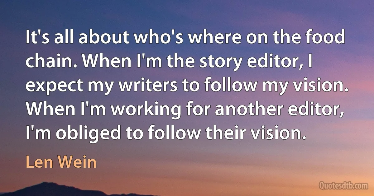 It's all about who's where on the food chain. When I'm the story editor, I expect my writers to follow my vision. When I'm working for another editor, I'm obliged to follow their vision. (Len Wein)