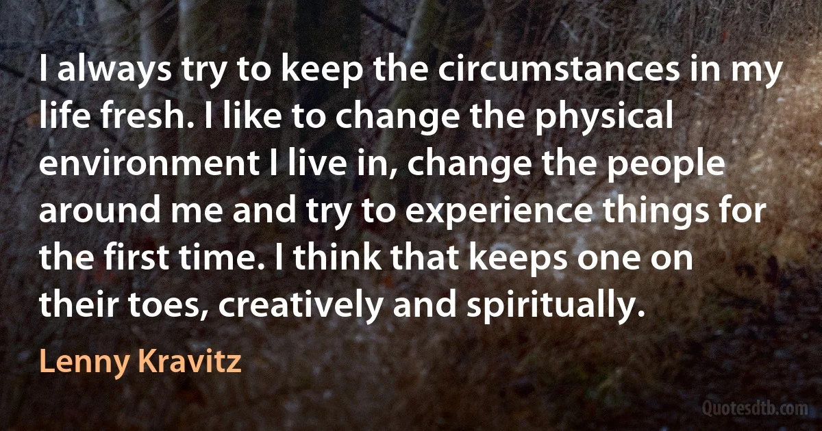 I always try to keep the circumstances in my life fresh. I like to change the physical environment I live in, change the people around me and try to experience things for the first time. I think that keeps one on their toes, creatively and spiritually. (Lenny Kravitz)