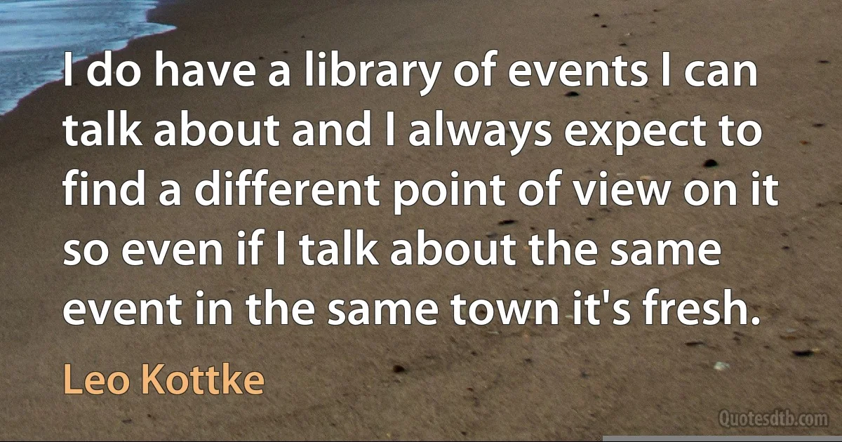 I do have a library of events I can talk about and I always expect to find a different point of view on it so even if I talk about the same event in the same town it's fresh. (Leo Kottke)