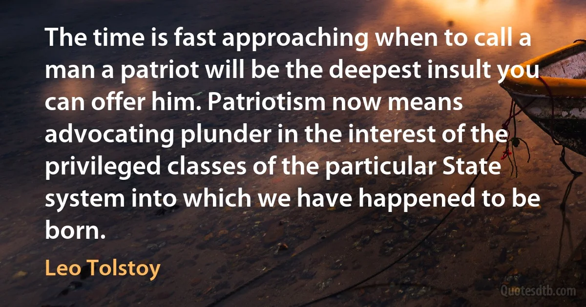 The time is fast approaching when to call a man a patriot will be the deepest insult you can offer him. Patriotism now means advocating plunder in the interest of the privileged classes of the particular State system into which we have happened to be born. (Leo Tolstoy)