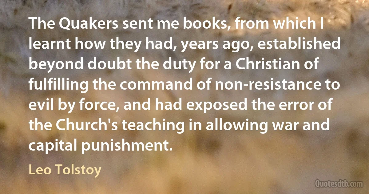 The Quakers sent me books, from which I learnt how they had, years ago, established beyond doubt the duty for a Christian of fulfilling the command of non-resistance to evil by force, and had exposed the error of the Church's teaching in allowing war and capital punishment. (Leo Tolstoy)