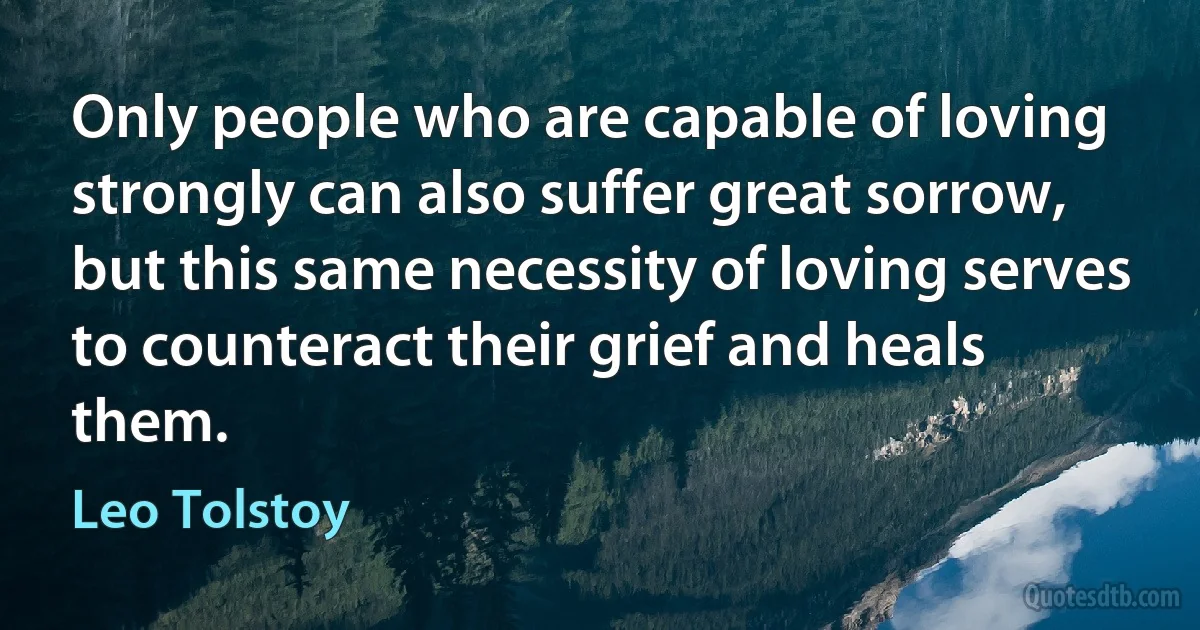 Only people who are capable of loving strongly can also suffer great sorrow, but this same necessity of loving serves to counteract their grief and heals them. (Leo Tolstoy)