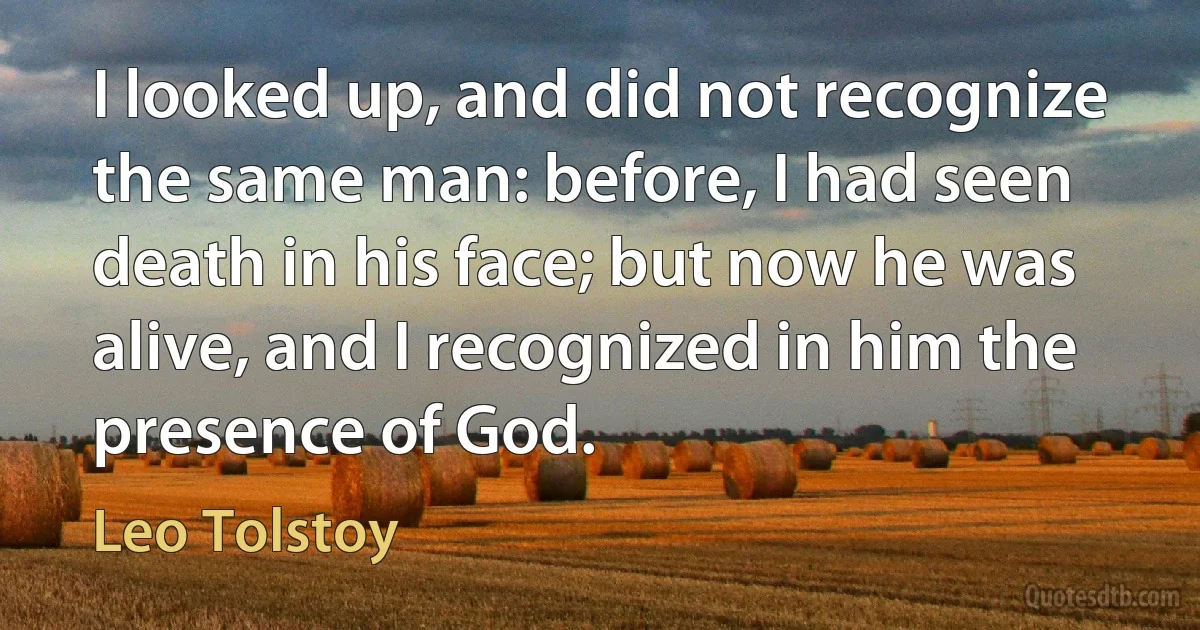 I looked up, and did not recognize the same man: before, I had seen death in his face; but now he was alive, and I recognized in him the presence of God. (Leo Tolstoy)