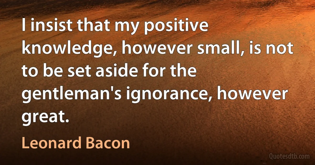 I insist that my positive knowledge, however small, is not to be set aside for the gentleman's ignorance, however great. (Leonard Bacon)