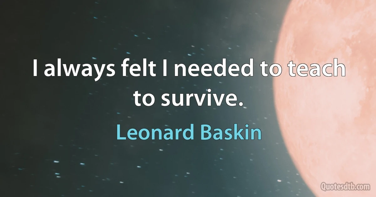 I always felt I needed to teach to survive. (Leonard Baskin)