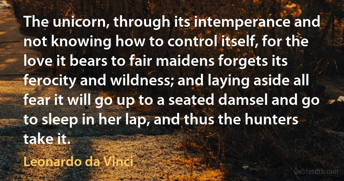 The unicorn, through its intemperance and not knowing how to control itself, for the love it bears to fair maidens forgets its ferocity and wildness; and laying aside all fear it will go up to a seated damsel and go to sleep in her lap, and thus the hunters take it. (Leonardo da Vinci)