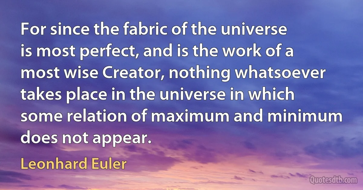 For since the fabric of the universe is most perfect, and is the work of a most wise Creator, nothing whatsoever takes place in the universe in which some relation of maximum and minimum does not appear. (Leonhard Euler)