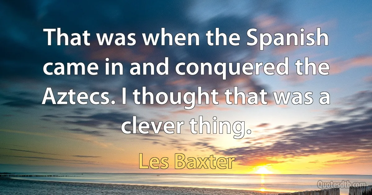 That was when the Spanish came in and conquered the Aztecs. I thought that was a clever thing. (Les Baxter)