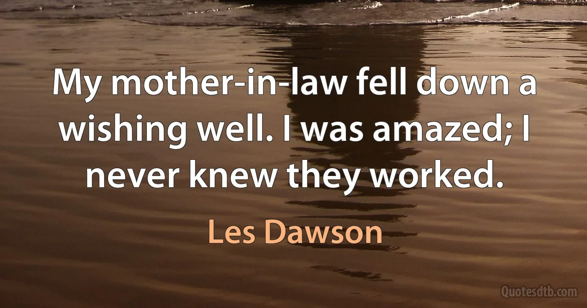 My mother-in-law fell down a wishing well. I was amazed; I never knew they worked. (Les Dawson)