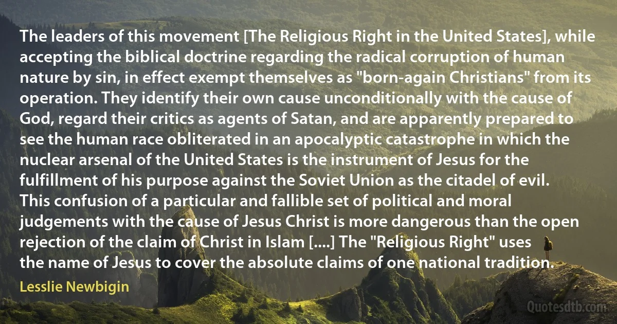 The leaders of this movement [The Religious Right in the United States], while accepting the biblical doctrine regarding the radical corruption of human nature by sin, in effect exempt themselves as "born-again Christians" from its operation. They identify their own cause unconditionally with the cause of God, regard their critics as agents of Satan, and are apparently prepared to see the human race obliterated in an apocalyptic catastrophe in which the nuclear arsenal of the United States is the instrument of Jesus for the fulfillment of his purpose against the Soviet Union as the citadel of evil. This confusion of a particular and fallible set of political and moral judgements with the cause of Jesus Christ is more dangerous than the open rejection of the claim of Christ in Islam [....] The "Religious Right" uses the name of Jesus to cover the absolute claims of one national tradition. (Lesslie Newbigin)