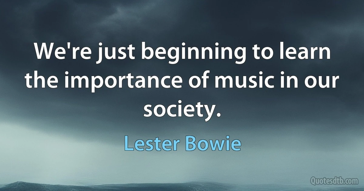 We're just beginning to learn the importance of music in our society. (Lester Bowie)