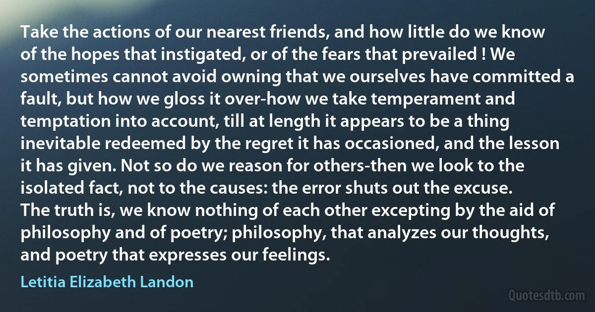 Take the actions of our nearest friends, and how little do we know of the hopes that instigated, or of the fears that prevailed ! We sometimes cannot avoid owning that we ourselves have committed a fault, but how we gloss it over-how we take temperament and temptation into account, till at length it appears to be a thing inevitable redeemed by the regret it has occasioned, and the lesson it has given. Not so do we reason for others-then we look to the isolated fact, not to the causes: the error shuts out the excuse. The truth is, we know nothing of each other excepting by the aid of philosophy and of poetry; philosophy, that analyzes our thoughts, and poetry that expresses our feelings. (Letitia Elizabeth Landon)