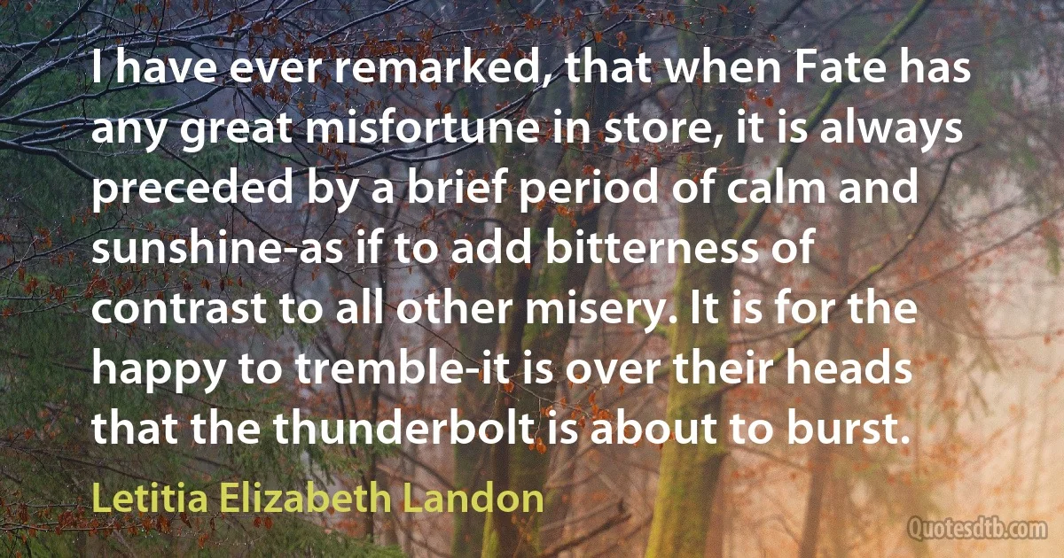 I have ever remarked, that when Fate has any great misfortune in store, it is always preceded by a brief period of calm and sunshine-as if to add bitterness of contrast to all other misery. It is for the happy to tremble-it is over their heads that the thunderbolt is about to burst. (Letitia Elizabeth Landon)