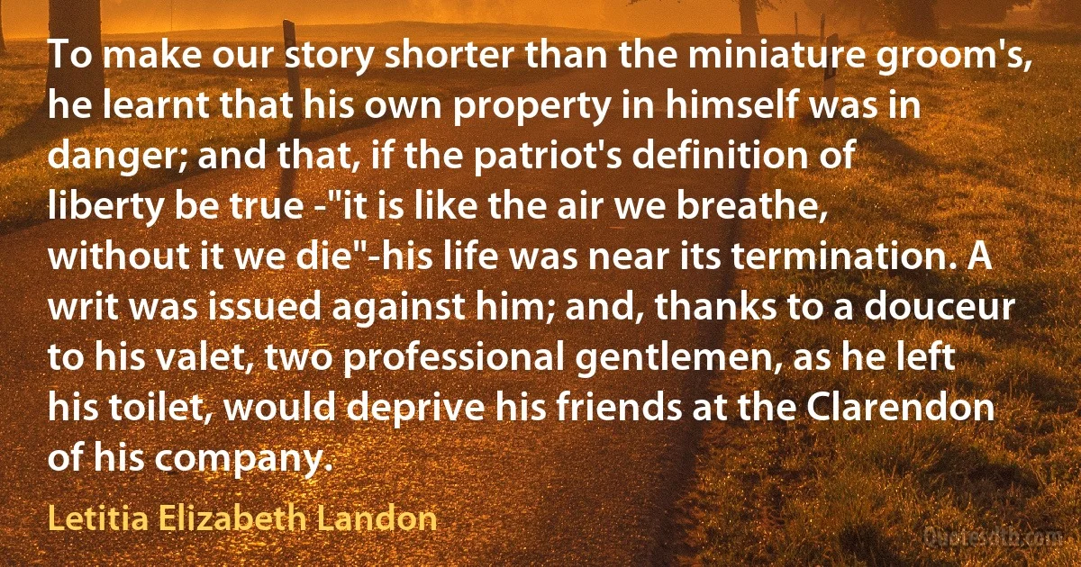 To make our story shorter than the miniature groom's, he learnt that his own property in himself was in danger; and that, if the patriot's definition of liberty be true -"it is like the air we breathe, without it we die"-his life was near its termination. A writ was issued against him; and, thanks to a douceur to his valet, two professional gentlemen, as he left his toilet, would deprive his friends at the Clarendon of his company. (Letitia Elizabeth Landon)