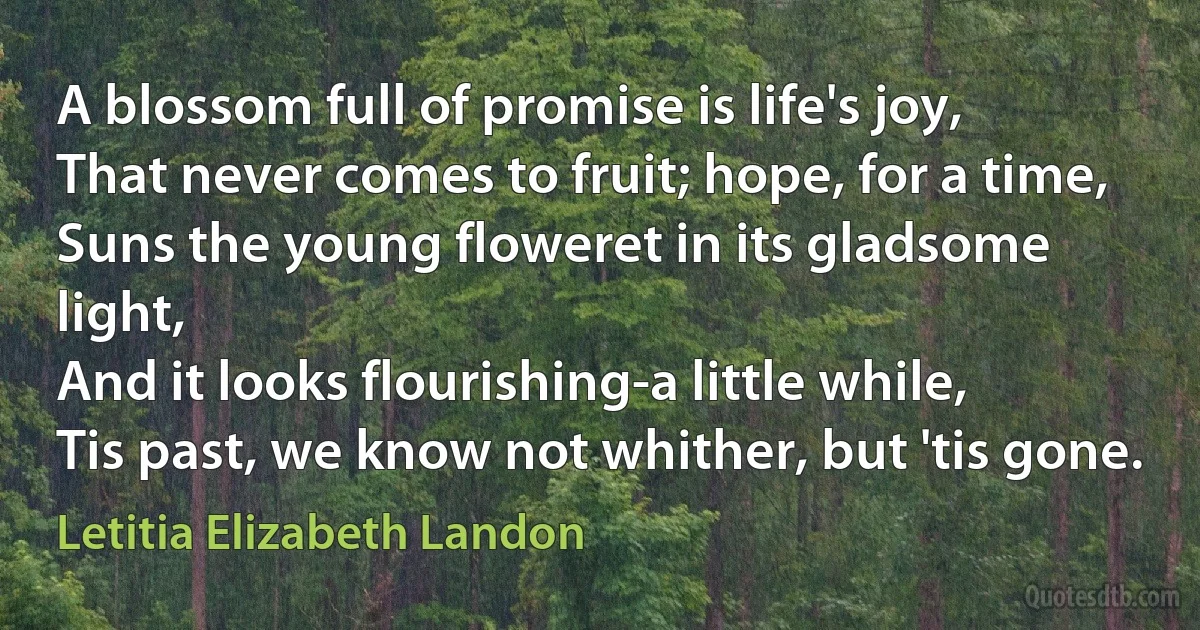 A blossom full of promise is life's joy,
That never comes to fruit; hope, for a time,
Suns the young floweret in its gladsome light,
And it looks flourishing-a little while,
Tis past, we know not whither, but 'tis gone. (Letitia Elizabeth Landon)