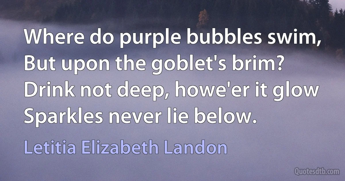 Where do purple bubbles swim,
But upon the goblet's brim?
Drink not deep, howe'er it glow
Sparkles never lie below. (Letitia Elizabeth Landon)