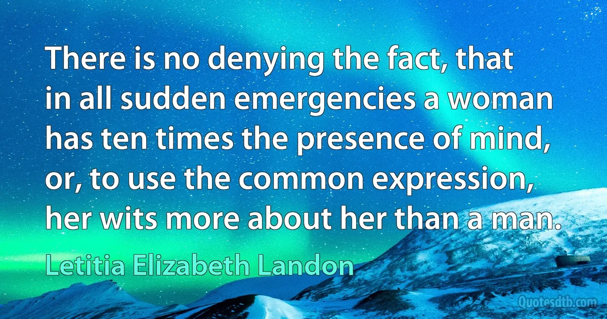 There is no denying the fact, that in all sudden emergencies a woman has ten times the presence of mind, or, to use the common expression, her wits more about her than a man. (Letitia Elizabeth Landon)